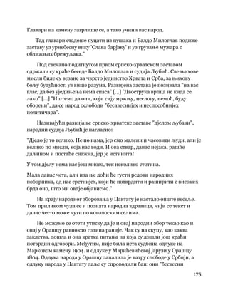 175
 
Главари на камену загрлише се, а тако учини вас народ.
Тад главари стадоше пуцати из пушака и Балдо Милоглав подиже
заставу уз урнебесну вику 'Слава барјаку' и уз грување мужара с
оближњих брежуљака."
Под свечано подигнутом првом српско-хрватском заставом
одржали су краће беседе Балдо Милоглав и судија Љубић. Све њихове
мисли биле су везане за чврсто јединство Хрвата и Срба, за њихову
бољу будућност, уз више разума. Развијена застава је позивала "на вас
глас, да без уједињења нема спаса" [...] "Двострука врпца не кида се
лако" [...] "Иштемо да они, који сију мржњу, неслогу, немоћ, буду
оборени", да се народ ослободи "бесавеснијех и неспособнијех
политичара".
Називајући развијање српско-хрватске заставе "дјелом љубави",
народни судија Љубић је нагласио:
"Дјело је то велико. Не по нама, јер смо малени и часовити људи, али је
велико по мисли, која нас води. И ова ствар, данас нејака, рашће
даљином и постаће снажна, јер је истинита!
У том дјелу нема нас још много, тек неколико стотина.
Мала данас чета, али иза ње доћи ће густи редови народних
поборника, од нас сретнијех, који ће потврдити и раширити с високих
брда оно, што ми овдје објависмо."
На крају народног зборовања у Цавтату је настало опште весеље.
Том приликом чула се и позната народна здравица, чији се текст и
данас често може чути по конавоским селима.
Не можемо се отети утиску да је и овај народни збор текао као и
онај у Орашцу равно сто година раније. Чак су на скупу, као каква
заклетва, дошла и она кратка питања на која су дошли још краћи
потврдни одговори. Међутим, није била иста судбина одлуке на
Марковом камену 1904. и одлуке у Марићевићевој јарузи у Орашцу
1804. Одлука народа у Орашцу запалила је ватру слободе у Србији, а
одлуку народа у Цавтату даље су спроводили баш они "бесвесни
 