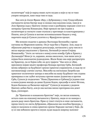176
 
политичари" које је народ онако љуто осудио а који су му се тако
упорно натурали, како онда тако и сада.
Као што је Јосип Франк 1893. у Дубровнику у току Гундулићевих
свечаности мутио бистру воду и сновао свој паклени план, тако је и
Јозо Црница сада у Цавтату сновао план о разбијању народне слоге и о
затирању Српства Конављана. Није прошло ни три године а
политичари су погнуте главе ступили у преговоре са властодршцима у
Пешти, што је Супила и његове истомишљенике бацало у очај,
нарочито када је Супило уплетен и у Фридјунгов процес.
Ми немамо податке о држању Валтазара Богишића у време
састанка на Марковом камену. Он је тада био у Паризу. Али, када су
објављене ријечка и задарска резолуција, састављене у духу мисли и
жеља народа сакупљеног у Цавтату, Богишић је писао Стојану
Новаковићу: "Јесте ли читали о новој слози између Срба и Хрвата у
Далмацији? Мене је то, наравно, веома овеселило, тим више што је
изјава била импозантно једнодушна. Жали Боже она није распрострта
на Хрватску, па се бојим хоће ли дуго трајати." Као што се 1892,
приликом појаве књиге професора Кушара противу Срба, Богишић
веома забринуо за будућност српско-хрватске узајамности, и сада му се
наговештавају сличне слутње. Мислећи на поступање Загреба као
хрватског политичког центра и мислећи на нашу будућност тих година
превирања и све љућег иступања против нашег јединства и против
Срба, Супило је подвлачио: "Нама [Хрватима и Србима] је једини спас
и наша једина мисија да данас будемо бедем, предзиђе и штит Истока,
бедем Балкана од Њемачке најезде!" Супило је недавно у родном
Цавтату добио бисту, али је ова његова мисао протерана иза девет
брда, унеповрат.
Да "Цавтатско и конавоско братство" није, по жељи оснивача,
остало само на описаној свечаности у Цавтату, види се из намера о
даљем раду овога Братства. Прво су текст статута и опис свечаности,
према тексту из листа Дубровник, објављени као посебна брошура, у
којој се налазила и слика хрватско-српске Народне заставе у боји. Да
су се ови већином прости и неуки људи надали ширењу њиховог
 