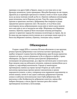 177
 
примера и на друге Србе и Хрвате, види се и по томе што су ову
брошуру штампали у 5000 примерака. Шаљући брошуру на све стране,
Друштво је уз примерке прилагало и писмо у коме се моле људи добре
воље да шаљу новчану помоћ да би се у Цавтату набавила штампарија
ради штампања листа Народна застава. Тако би, поред посебних
српских и хрватских листова у Дубровнику био покренут и један
заједнички српско-хрватски лист. На жалост, и то је била само
неостварена жеља добронамерних људи који су много даље видели
него они који су им се натурали као вође. Зборовање код Марковог
камена у Цавтату управо је било последњи покушај договарања
српског и хрватског народа без мешања политичара са стране. Да ли
ће икад ова два народа успети поново да се договоре онако како је то
било код Марковог камена у Цавтату, господње 1904. године?
Обамирање
Године с краја XIX и с почетка XX века обележене су као врхунац
јачања Српства Дубровника и као почетак његовог пропадања. За
идућих четрдесет година Српство Дубровника прво ће једва приметно
опадати до 1914, а после уједињења то ће се убрзати и прећи у право
обамирање. До Другог светског рата Српство Дубровника је
посматрано све равнодушније, да у Другом светском рату и после њега
буде сведено само на избледеле успомене, којима је онемогућено да се
појаве и у најслабијој осенчености. Узроци су вишеструки:
противсрпска лавина од стране Аустро-Угарске до 1918, затим
католичка пропаганда против српског шизматизма и српске
народности уопште, а увек у отвореном или скривеном савезништву са
неким извана; затим се као узрок слабљења дубровачког Српства
узима и слабљење интелектуалне снаге Срба Дубровчана због
расељења и због безбрачности дубровачке властеле, најзад због
небриге Београда, а после Другог светског рата због опште
противсрпске политике у Југославији.
 