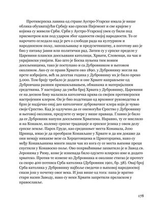 178
 
Противсрпска лавина од стране Аустро-Угарске имала је више
облика обухватајући Србију као српски Пијемонт и све крајеве у
којима су живели Срби. Срби у Аустро-Угарској увек су били под
присмотром или под ударом због оданости својој народности. То се
нарочито огледало кад је реч о слободи рада на културном и
народносном пољу, запошљавању и предузетништву, а поготову ако је
био у питању јавни или политички рад. Затим су у српске пределе у
Царевини плански досељавани католици, Хрвати, Словенци, па чак и
украјински унијати. Као што је Босна пуњена тим новим
досељеницима, тако је поступано и са Дубровником и његовом
околином. Ако су се прави Хрвати око 1890. у Дубровнику могли на
прсте избројати, већ за десетак година у Дубровнику их је било преко
5.000. Том броју требало је додати и оне Хрвате направљене од
Дубровчана разним примамљивањем, обманама и материјалним
средствима. У настојању да увећа број Хрвата у Дубровнику, Царевини
се на десном боку налазила католичка црква са својим противсрпски
настројеним клером. Он је био подстицан од врховног руководства и
брзо је надјачао онај део католичког дубровачког клера који је чувао
своје Српство. Кад је одлучено да се онемогући Српство у Дубровнику
и његовој околини, предузете су мере у више праваца. Главно је било
да се Дубровник напуни досељеним Хрватима. Наравно, ту се мислило
и на Конавле, колевку српске традиције и српског језика у овом делу
српске земље. Парох Груде, као средишњег места Конавала, Јозо
Црница, имао је да преобрази Конављане у Хрвате и да им докаже да
они немају никакве везе са Херцеговцима и Црногорцима, иако су
међу Конављанима многи знали чак из кога су се места њихови преци
спустили у Конавоско поље. Ово похрваћивање захватило је и Завод св.
Јеронима у Риму, коме је изненада било одузето илирско име и додато
хрватско. Против те измене из Дубровника и околине стигао је протест
са скоро 400 потписа Срба католика (Дубровник 1901, бр. 38). Овај број
Срба католика у Дубровнику најбоље сведочи о њиховој народносној
снази још у почетку овог века. И још више од тога: папа је вратио
стари назив Заводу, иако су неки Хрвати запретили преласком у
православље.
 