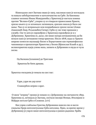 179
 
Новосадски лист Застава овако је 1903. насликао како је изгледала
та навала хабсбурговштине и католичанства на Србе. За бановања
славног песника Ивана Мажуранића у Хрватској је настала повика
против "Велико-Срба", упорно су се стварали православни Хрвати,
српске књиге су се штампале латиницом, српских школа је било све
мање. Чак су се исправљале или похрваћивале српске песме (Јован
Јовановић Змај, Рељковићев Сатир). Срби су све теже примани у
службу. Све то што је спровођено у Хрватској спровођено је и у
Дубровнику. Хрватима се, даље, све више натура штокавштина да би
испало како је штокавски говор хрватски. После 1878, када су Хрвати
широко помогли окупацију Босне и Херцеговине као германофилски
чиновници и пропагатори Хрватства у Босни (Вјекослав Клаић и др.),
великохрватска идеја узима маха, захвата и Дубровник и свуда се чула
песма
Од Балкана [планине] до Триглава
Хрватска ће бити држава.
Хрватска омладина је певала на сав глас:
Удри, удри ин дер штат
Славосрбом штрик о врат.
О овом "штрику" громко је певано и у Дубровнику на свечаности 1893.
Хрватима су, истицала је Застава, постали милији Немци, Италијани и
Мађари неголи Срби и Словени. [177]
Као узрок слабљења Српства Дубровника навели смо и нагло
смањење броја интелектуалаца Срба католика. Прво, за кратко време у
Дубровнику је умрло више интелектуалаца и јавних радника: браћа
 