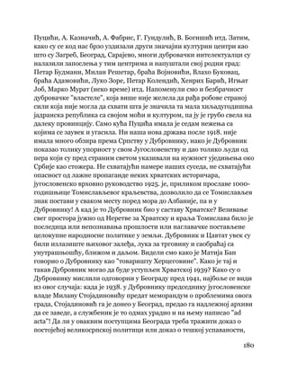 180
 
Пуцићи, А. Казначић, А. Фабрис, Г. Гундулић, В. Богишић итд. Затим,
како су се код нас брзо уздизали други значајни културни центри као
што су Загреб, Београд, Сарајево, многи дубровачки интелектуалци су
налазили запослења у тим центрима и напуштали свој родни град:
Петар Будмани, Милан Решетар, браћа Војновићи, Влахо Буковац,
браћа Адамовићи, Луко Зоре, Петар Колендић, Хенрих Барић, Игњат
Јоб, Марко Мурат (неко време) итд. Напоменули смо и безбрачност
дубровачке "властеле", која више није желела да рађа робове страној
сили која није могла да схвати шта је значила та мала хиљадугодишња
јадранска република са својом моћи и културом, па ју је грубо свела на
далеку провинцију. Само кућа Пуцића имала је седам нежења са
којима се заувек и угасила. Ни наша нова држава после 1918. није
имала много обзира према Српству у Дубровнику, иако је Дубровник
показао толику упорност у свом Југословенству и дао толико људи од
пера који су пред страним светом указивали на нужност уједињења око
Србије као стожера. Не схватајући намере наших суседа, не схватајући
опасност од лажне пропаганде неких хрватских историчара,
југословенско врховно руководство 1925. је, приликом прославе 1000-
годишњице Томислављевог краљевства, дозволило да се Томислављев
знак постави у сваком месту поред мора до Албаније, па и у
Дубровнику! А кад је то Дубровник био у саставу Хрватске? Везивање
свег простора јужно од Неретве за Хрватску и краља Томислава било је
последица или непознавања прошлости или наглавачке постављене
целокупне народносне политике у земљи. Дубровник и Цавтат увек су
били излазиште њиховог залеђа, лука за трговину и саобраћај са
унутрашњошћу, ближом и даљом. Видели смо како је Матија Бан
говорио о Дубровнику као "товаришту Херцеговине". Како је тај и
такав Дубровник могао да буде уступљен Хрватској 1939? Како су о
Дубровнику мислили одговорни у Београду пред 1941, најбоље се види
из овог случаја: када је 1938. у Дубровнику председнику југословенске
владе Милану Стојадиновићу предат меморандум о проблемима овога
града, Стојадиновић га је донео у Београд, предао га надлежној архиви
да се заведе, а службеник је то одмах урадио и на њему написао "ad
acta"! Да ли у оваквим поступцима Београда треба тражити доказ о
постојећој великосрпској политици или доказ о тешкој успаваности,
 