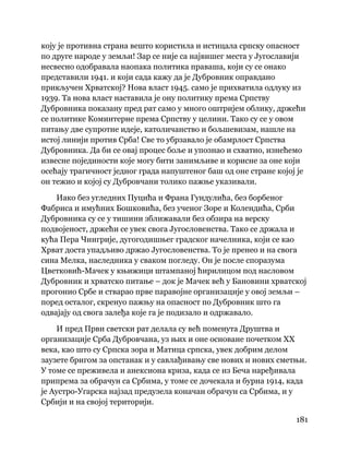 181
 
коју је противна страна вешто користила и истицала српску опасност
по друге народе у земљи! Зар се није са највишег места у Југославији
несвесно одобравала наопака политика праваша, који су се онако
представили 1941. и који сада кажу да је Дубровник оправдано
прикључен Хрватској? Нова власт 1945. само је прихватила одлуку из
1939. Та нова власт наставила је ону политику према Српству
Дубровника показану пред рат само у много оштријем облику, држећи
се политике Коминтерне према Српству у целини. Тако су се у овом
питању две супротне идеје, католичанство и бољшевизам, нашле на
истој линији против Срба! Све то убрзавало је обамрлост Српства
Дубровника. Да би се овај процес боље и упознао и схватио, изнећемо
извесне појединости које могу бити занимљиве и корисне за оне који
осећају трагичност једног града напуштеног баш од оне стране којој је
он тежио и којој су Дубровчани толико пажње указивали.
Иако без угледних Пуцића и Франа Гундулића, без борбеног
Фабриса и имућних Бошковића, без ученог Зоре и Колендића, Срби
Дубровника су се у тишини зближавали без обзира на верску
подвојеност, држећи се увек свога Југословенства. Тако се држала и
кућа Пера Чингрије, дугогодишњег градског начелника, који се као
Хрват доста упадљиво држао Југословенства. То је пренео и на свога
сина Мелка, наследника у сваком погледу. Он је после споразума
Цветковић-Мачек у књижици штампаној ћирилицом под насловом
Дубровник и хрватско питање – док је Мачек већ у Бановини хрватској
прогонио Србе и стварао прве паравојне организације у овој земљи –
поред осталог, скренуо пажњу на опасност по Дубровник што га
одвајају од свога залеђа које га је подизало и одржавало.
И пред Први светски рат делала су већ поменута Друштва и
организације Срба Дубровчана, уз њих и оне основане почетком XX
века, као што су Српска зора и Матица српска, увек добрим делом
заузете бригом за опстанак и у савлађивању све нових и нових сметњи.
У томе се преживела и анексиона криза, када се из Беча наређивала
припрема за обрачун са Србима, у томе се дочекала и бурна 1914, када
је Аустро-Угарска најзад предузела коначан обрачун са Србима, и у
Србији и на својој територији.
 