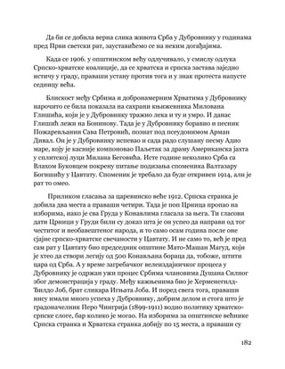 182
 
Да би се добила верна слика живота Срба у Дубровнику у годинама
пред Први светски рат, зауставићемо се на неким догађајима.
Када се 1906. у општинском већу одлучивало, у смислу одлука
Српско-хрватске коалиције, да се хрватска и српска застава заједно
истичу у граду, праваши устану против тога и у знак протеста напусте
седницу већа.
Блискост међу Србима и добронамерним Хрватима у Дубровнику
нарочито се била показала на сахрани књижевника Милована
Глишића, који је у Дубровнику тражио лека и ту и умро. И данас
Глишић лежи на Бонинову. Тада је у Дубровнику боравио и песник
Пожаревљанин Сава Петровић, познат под псеудонимом Арман
Дивал. Он је у Дубровнику испевао и сада радо слушану песму Адио
маре, коју је касније компоновао Паљетак за драму Американска јахта
у сплитској луци Милана Беговића. Исте године неколико Срба са
Влахом Буковцем покрену питање подизања споменика Валтазару
Богишићу у Цавтату. Споменик је требало да буде откривен 1914, али је
рат то омео.
Приликом гласања за царевинско веће 1912. Српска странка је
добила два места а праваши четири. Тада је поп Црница пропао на
изборима, иако је сва Груда у Конавлима гласала за њега. Ти гласови
дати Црници у Груди били су доказ шта је он успео да направи од тог
честитог и необавештеног народа, и то само осам година после оне
сјајне српско-хрватске свечаности у Цавтату. И не само то, већ је пред
сам рат у Цавтату био председник општине Мато-Машан Магуд, који
је хтео да створи легију од 500 Конављана бораца да, тобоже, штити
цара од Срба. А у време загребачког велеиздајничког процеса у
Дубровнику је одржан ужи процес Србима члановима Душана Силног
због демонстрација у граду. Међу кажњенима био је Херменегилд-
Ђилдо Јоб, брат сликара Игњата Јоба. И поред свега тога, праваши
нису имали много успеха у Дубровнику, добрим делом и стога што је
градоначелник Перо Чингрија (1899-1911) водио политику хрватско-
српске слоге, бар колико је могао. На изборима за општинске већнике
Српска странка и Хрватска странка добију по 15 места, а праваши су
 