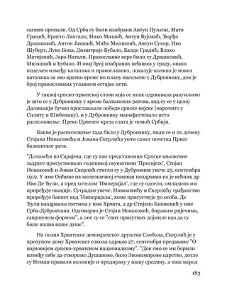 183
 
сасвим пропали. Од Срба су били изабрани Антун Пуљези, Мато
Грацић, Кристо Лаптало, Нико Мишић, Антун Вујовић, Ђорђо
Драшковић, Антон Јакшић, Мићо Милишић, Антун Сухор, Иво
Шуберт, Луко Бона, Димитрије Бубало, Балдо Градић, Влахо
Матијевић, Јаро Натали. Православне вере били су Драшковић,
Милишић и Бубало. И овај број изабраних већника у граду, овако
подељен између католика и православних, показује колико је нових
католика за ово кратко време по плану насељено у Дубровнику, док је
број православних углавном остајао исти.
У таквој српско-хрватској слози која се ипак одржавала разумљиво
је што се у Дубровнику у време балканских ратова, кад су се у целој
Далмацији бучно прослављале победе српске војске (нарочито у
Сплиту и Шибенику), и у Дубровнику манифестовало исто
расположење. Преко Црвеног крста слата је помоћ Србији.
Какво је расположење тада било у Дубровнику, види се и по дочеку
Стојана Новаковића и Јована Скерлића уочи самог почетка Првог
балканског рата:
"Долазећи из Сарајева, где су као представници Српске књижевне
задруге присуствовали годишњој скупштини 'Просвјете', Стојан
Новаковић и Јован Скерлић стигли су у Дубровник увече 25. септембра
1912. У име Опћине на железничкој станици поздравио их је већник др
Иво Де Ђули, а пред хотелом 'Империјал', где су одсели, омладина им
приређује овације. Сутрадан увече, Новаковићу и Скерлићу грађанство
приређује банкет код 'Империјала', коме присуствује 50 особа. Де
Ђули наздравља гостима у име Хрвата, а др Стијепо Кнежевић у име
Срба-Дубровчана. Одговорио је Стојан Новаковић, бираним ријечима,
савршеном формом", а оне су се "свих присутних дојмиле као да су
биле излив наше душе".
На позив Хрватског демократског друштва Слобода, Скерлић је у
препуном дому Хрватског сокола одржао 27. септембра предавање "О
најновијем српско-хрватском национализму". "Док смо се ми борили
између себе да створимо Душаново, било Звонимирово царство, дотле
су Немци правили колоније и продираху у нашу средину, а наш народ
 