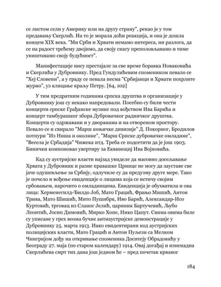 184
 
се листом сели у Америку или на другу страну", рекао је у том
предавању Скерлић. На то је морала доћи реакција, и она је дошла
концем XIX века. "Ми Срби и Хрвати немамо интереса, ни разлога, да
се на радост трећему двојимо, да своју снагу преполовљавамо и тиме
уништавамо своју будућност".
Манифестације нису престајале за све време боравка Новаковића
и Скерлића у Дубровнику. Пред Гундулићевим спомеником певало се
"Хеј Словени", а у граду се певала песма "Србијанци и Хрвати похрлите
журно", уз клицање краљу Петру. [64, 102]
У тим предратним годинама српска друштва и организације у
Дубровнику још су некако напредовали. Посебно су били чести
концерти српске Грађанске музике под вођством Ива Барића и
концерт тамбурашког збора Дубровачког радничког друштва.
Концерти су одржавани и у дворанама и на отвореном простору.
Певало се и свирало "Марш коњичке дивизије" Д. Покорног, Бродилов
потпури "Из Ниша и околине", "Марш Српске дубровачке омладине",
"Весела је Србадија" Чижека итд. Треба се подсетити да је још 1903.
Бинички компоновао увертиру за Еквиноциј Ива Војновића.
Кад су аустријске власти најзад увиделе да масовно досељавање
Хрвата у Дубровник и разне правашке Црнице не могу да зауставе све
јаче одушевљење за Србију, одлучиле су да предузму друге мере. Тако
је почело и вођење евиденције о лицима која се истичу својим
србовањем, нарочито о омладинцима. Евиденција је обухватила и ова
лица: Херменегилд-Ђилдо Јоб, Мато Грацић, Фрањо Мишић, Антон
Трива, Мато Шишић, Мито Пушибрк, Иво Барић, Александар-Исо
Куртовић, трговац из Сланог Јелић, цариник Бартучевић, Љубо
Леонтић, Јосип Димовић, Мирко Хопе, Нико Цапут. Свима овима биле
су уписане у грех веома бучне антиаустријске демонстрације у
Дубровнику 25. марта 1913. Иако евидентирани код аустријских
полицијских власти, Мато Грацић и Антон Пуљези са Мелком
Чингријом дођу на откривање споменика Доситеју Обрадовићу у
Београду 27. маја (по старом календару) 1914. Овај догађај и изненадна
Скерлићева смрт тих дана још једном ће – пред почетак крвавог
 