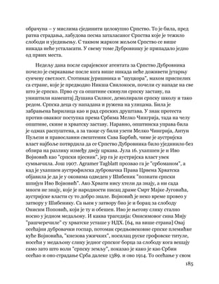 185
 
обрачуна – у мислима сјединити целокупно Српство. То је била, пред
ратна страдања, лабудова песма заталасаног Српства које је тежило
слободи и уједињењу. С таквом жарком жељом Српство се више
никада неће усталасати. У свему томе Дубровнику је припадало једно
од првих места.
Недељу дана после сарајевског атентата за Српство Дубровника
почело је смркавање после кога више никада неће доживети јутарњу
сунчеву светлост. Стотинак јуришника и "шуцкора", махом приспелих
са стране, које је предводио Никша Свилокоси, почели су нападе на све
што је српско. Прво су са општине скинули српску заставу, па
уништили намештај Душана Силног, демолирали српску школу и тако
редом. Српска деца су нападана и ружена на улицама. Била је
забрањена ћирилица као и рад српских друштава. У знак протеста
против оваквог поступка према Србима Мелко Чингрија, тада на челу
општине, скине и хрватску заставу. Наравно, општинска управа била
је одмах распуштена, а за таоце су били узети Мелко Чингрија, Антун
Пуљези и православни свештеник Сава Барбић, чиме је аустријска
власт најбоље потврдила да се Српство Дубровника било ујединило без
обзира на разлику између двеју цркава. Јула 16. ухапшен је и Иво
Војновић као "српски пјесник", јер га је аустријска власт увек
сумњичила. Још 1907. Agramer Tagblatt прозвао га је "србоманом", а
кад је ухапшен аустрофилска дубровачка Права Црвена Хрватска
објавила је да је у оковима одведен у Шибеник "познати српски
шпијун Иво Војновић". Ако Хрвати нису хтели да знају, а ни сада
многи не знају, које је народности писац драме Смрт Мајке Југовића,
аустријске власти су то добро знале. Војновић је неко време провео у
затвору у Шибенику. Са њим у затвору био је и борац за слободу
Онисим Поповић, који је ту и обешен. Иво је његову слику стално
носио у једном медаљону. И каква трагедија: Онисимовог сина Мију
"рашчеречиле" су хрватске усташе у НДХ. [64, на више страна] Овај
осећајни дубровачки госпар, потомак средњовековне српске племићке
куће Војновића, "кнезова ужичких", носилац руске грофовске титуле,
носећи у медаљону слику једног српског борца за слободу кога вешају
само зато што воли "српску земљу", показао је како је као Србин
осећао и оно страдање Срба далеке 1389. и ово 1914. То осећање у свом
 