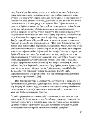 186
 
делу Смрт Мајке Југовића уздигао је до највеће висине. Он је открио
душу једне мајке која све полаже на олтар отаџбине огрезле у крви.
Открио је и своју душу која је могла сво то страдање, и оне мајке и овог
обешеног њеног далеког потомка, да искаже на два начина, али истом
снагом мисли, осећања, речју и поступком. Иво Војновић нигде не
рече да је Србин, као што ни Гундулић нигде не рече да свој еп Осман
пише као Србин, али су обојица песничком мишљу и набујалим
речима открили на коју су страну окренути. И позоришни драматург,
похрваћени Бранко Гавела, тако близак Иву Војновићу, написа баш то
да је Иво ипак био окренут истоку. Кад је 1895. сахрањивао стрица
Ђорђа поред Савине у Херцег-Новом, он записа у књизи посетилаца
баш оно што најближе говори ко је он – "Иво кнез Војновић ужички".
Поред овог потписа Ива Војновића, поред његове Мајке Југовића и оне
слике обешеног Онисима у медаљону да ли има још што да се открива
у народносној свести Ива Војновића? Као што је Решетар закључио да
Срби и Хрвати, ако желе братско јединство, могу свој језик да зову
српскохрватски и Дубровчани то усвајају; али, ако Срби и Хрвати то не
желе, онда је језик Дубровчана само српски. Тако исто је цела она
плејада дубровачких Срба католика у XIX веку и у почетку XX века,
заједно са кућом Војновића, желела да буду Србохрвати и Хрватосрби,
али, ако се не жели то јединство, ти Дубровчани су само Срби. За
Војновиће Лујо Војновић у изјави Бранимиру Ћосићу 1927.
једноставно каже: "Ми [Војновићи] смо пореклом српска властеоска
породица и православна".[2а]
Иво Војновић је умро у Београду 30. августа 1929. и испраћен је у
Дубровник како доликује једном српском кнезу. Његов брат Лујо умро
је у Загребу 18. априла 1953, провевши последње године у необичном
смирењу после деценија пуних пословања на добро свога народа и
увек као борбени бранилац Српства.
"Цвијет дубровачке интелигенције" с временом је свео у смрти или
исељењу из Дубровника, из града без обнове, умирућих снага, носећи
ожиљке тешког рата и без наде да се неко са стране заузме за његово
Српство све више притиснуто навалом Хрватства ојачалог сталном
потпором католичке цркве, ничим неометаним растућим
 