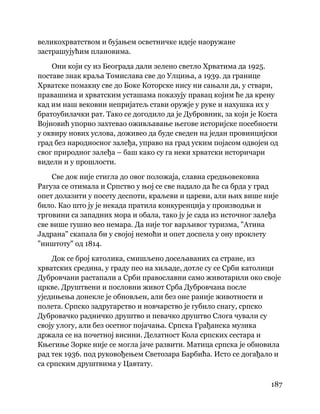 187
 
великохрватством и бујањем осветничке идеје наоружане
застрашујућим плановима.
Они који су из Београда дали зелено светло Хрватима да 1925.
поставе знак краља Томислава све до Улциња, а 1939. да границе
Хрватске помакну све до Боке Которске нису ни сањали да, у ствари,
правашима и хрватским усташама показују правац којим ће да крену
кад им наш вековни непријатељ стави оружје у руке и нахушка их у
братоубилачки рат. Тако се догодило да је Дубровник, за који је Коста
Војновић упорно захтевао оживљавање његове историјске посебности
у оквиру нових услова, доживео да буде сведен на један провинцијски
град без народносног залеђа, управо на град уским појасом одвојен од
свог природног залеђа – баш како су га неки хрватски историчари
видели и у прошлости.
Све док није стигла до овог положаја, славна средњовековна
Рагуза се отимала и Српство у њој се све надало да ће са брда у град
опет долазити у посету деспоти, краљеви и цареви, али њих више није
било. Као што ју је некада пратила конкуренција у производњи и
трговини са западних мора и обала, тако ју је сада из источног залеђа
све више гушио вео немара. Да није тог варљивог туризма, "Атина
Јадрана" скапала би у својој немоћи и опет доспела у ону проклету
"ништоту" од 1814.
Док се број католика, смишљено досељаваних са стране, из
хрватских средина, у граду пео на хиљаде, дотле су се Срби католици
Дубровчани растапали а Срби православни само животарили око своје
цркве. Друштвени и пословни живот Срба Дубровчана после
уједињења донекле је обновљен, али без оне раније животности и
полета. Српско задругарство и новчарство је губило снагу, српско
Дубровачко радничко друштво и певачко друштво Слога чували су
своју улогу, али без осетног појачања. Српска Грађанска музика
држала се на почетној висини. Делатност Кола српских сестара и
Књегиње Зорке није се могла јаче развити. Матица српска је обновила
рад тек 1936. под руковођењем Светозара Барбића. Исто се догађало и
са српским друштвима у Цавтату.
 