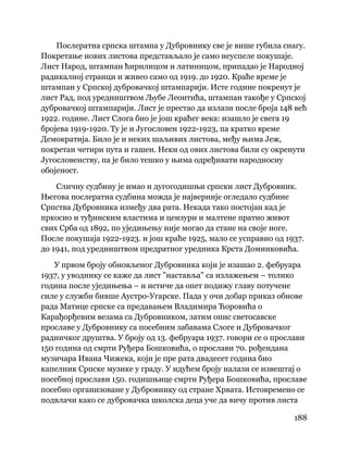 188
 
Послератна српска штампа у Дубровнику све је више губила снагу.
Покретање нових листова представљало је само неуспеле покушаје.
Лист Народ, штампан ћирилицом и латиницом, припадао је Народној
радикалној странци и живео само од 1919. до 1920. Краће време је
штампан у Српској дубровачкој штампарији. Исте године покренут је
лист Рад, под уредништвом Љубе Леонтића, штампан такође у Српској
дубровачкој штампарији. Лист је престао да излази после броја 148 већ
1922. године. Лист Слога био је још краћег века: изашло је свега 19
бројева 1919-1920. Ту је и Југословен 1922-1923, па кратко време
Демократија. Било је и неких шаљивих листова, међу њима Јеж,
покретан четири пута и гашен. Неки од ових листова били су окренути
Југословенству, па је било тешко у њима одређивати народносну
обојеност.
Сличну судбину је имао и дугогодишњи српски лист Дубровник.
Његова послератна судбина можда је најверније огледало судбине
Српства Дубровника између два рата. Некада тако постојан кад је
пркосио и туђинским властима и цензури и малтене пратио живот
свих Срба од 1892, по уједињењу није могао да стане на своје ноге.
После покушаја 1922-1923. и још краће 1925, мало се усправио од 1937.
до 1941, под уредништвом предратног уредника Крста Доминковића.
У првом броју обновљеног Дубровника који је изашао 2. фебруара
1937, у уводнику се каже да лист "наставља" са излажењем – толико
година после уједињења – и истиче да опет подижу главу потучене
силе у служби бивше Аустро-Угарске. Пада у очи добар приказ обнове
рада Матице српске са предавањем Владимира Ћоровића о
Карађорђевим везама са Дубровником, затим опис светосавске
прославе у Дубровнику са посебним забавама Слоге и Дубровачког
радничког друштва. У броју од 13. фебруара 1937. говори се о прослави
150 година од смрти Руђера Бошковића, о прослави 70. рођендана
музичара Ивана Чижека, који је пре рата двадесет година био
капелник Српске музике у граду. У идућем броју налази се извештај о
посебној прослави 150. годишњице смрти Руђера Бошковића, прославе
посебно организоване у Дубровнику од стране Хрвата. Истовремено се
подвлачи како се дубровачка школска деца уче да вичу против листа
 