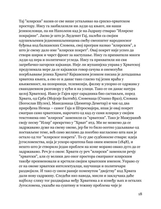 18
 
Тај "илирски" назив се све више устаљивао на српско-хрватском
простору. Нису га заобилазили ни људи од књиге, ни наши
језикословци, па ни Наполеон кад је на Јадрану стварао "Илирске
покрајине". Јасно је што је Људевит Гај, палећи са својим
одушевљеним једномишљеницима свећу свеопштег народносног
буђења код балканских Словена, свој програм назвао "илирским", а
што је свему дало име "илирски покрет". Овај покрет није успео да
створи широк и чврст фронт за наступање. Нису га прихватили многи
људи од пера и политичког угледа. Нису га прихватили ни сви
загребачко-загорски кајкавци. Није ли жупанијска управа у Хрватској
предузимала мере да се кајкавски говор сачува и онемогући
посрбљавање језика Хрвата? Кајкавским језиком писана је дотадашња
хрватска књига, а ево се и данас тако гласно тај језик враћа у
књижевност, на позорници, телевизији, филму и упорно се одржава у
свакодневном разговору у кући и на улици. Тако се он данас натура
целој Хрватској. Иако је Гајев круг сарадника био састављен, поред
Хрвата, од Срба (Мојсије Балтић), Словенаца (Станко Враз), Словака
(Богослав Шулек), Македонаца (Димитар Деметар) и чак од два
прирођена Немца – самог Гаја и Штросмајера, ипак је овај покрет
сматран само хрватским, нарочито од кад су сами илирци у својим
текстовима оно "илирски" заменили са "хрватски". Тако је Мажуранић
своју песму "Илир" прекрстио у "Хрват" итд. Ми не можемо да се
задржавамо дуже на свему овоме, јер би то било осетно удаљавање од
постављене теме, већ само желимо да посебно нагласимо шта нам је
остало од тог "илирског покрета". То су две судбоносне ствари: идеја
југословенства, која је ускоро крштена баш овим именом (1848), и
нешто што је створило један проблем на коме морамо овако дуго да се
задржавамо. Реч је о овом: Хрвати су реч "илирски" заменили речју
"хрватски", али су велики део оног простора сматраног илирским
такође преименовали и крстили својим хрватским именом. Управо су
се на овоме хрватски интелектуалци, научници и политичари
раздвојили. И тако су оном раније поменутом "двојству" код Хрвата
дали нову садржину. Следећи низ навода, мисли и закључака даће
најбољу слику тог раздвајања међу Хрватима а и између њих и осталих
Југословена, указаће на суштину и тежину проблема чије је
 