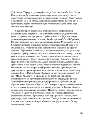 189
 
Дубровник. У броју 10 јављено је како је Божо Колендић, брат Петра
Колендића, осуђен да плати 300 динара казне зато што је гласно
протестовао у цркви св. Јосипа што свештеник у црквену беседу уноси
и политику. То је на изглед безначајно, али је управо ту била реч о
судбоносној појави све израженијег става против Срба, става који
штити и званични суд.
У идућем броју објављен је чланак посебне садржине под
насловом "Да се разумемо". Писац чланка је свакако Доминковић,
један од преосталих предратних Срба католика, који је још добро
памтио аустро-правашку сарадњу у борби против Срба у Дубровнику.
Католичкој цркви није много недостајала Аустро-Угарска, јер јој је у
Хрватској израстао сигурнији противсрпски савезник. И овде је то
обелодањено. У чланку се прво устаје против оних који се одричу
Српства. То је и онда подсећало, а и сада нас подсећа, како је ерозија
нагризала Србе удаљене од матице и занемарене у несрпској средини,
увек у непријатељском ставу. Затим се описује како злонамерни са
стране плански уче Србе у околини Дубровника (Конавли и Жупа), у
виду "народног просвећивања", да су они сви Хрвати, да мрзе Србе,
Југословене и оне који се у селу "својим српским поријеклом поносе".
Наглашава се како се организују разна славља са противсрпским
програмима и пропагирањем, уз истицање хрватских застава чак и у
црквама [где се Мајци божјој обраћало не као "Мајци кршћана" већ
као "Мајци Хрвата"]. Не преза се ни од навођења народа на
непослушност. Ти противсрпски пропагатори верују да ће се тако
"искоријенити стари народни дух Дубровника и Дубровчана, дух
збратимљеног Српства и Хрватства". Оно српскохрватско братимљење
у Цавтату 1904. припадало је већ давној прошлости. Тако се у броју 23
истиче опис видовданске прославе у Цавтату, у коме су неке породице
чувале своје Српство. Учествовала је скоро основана Цавтатска
дилетантска музика. Прослава је почела у цркви св. Николе, па се
процесија упутила обалом до соколане. Увече је било народно весеље.
Али, све је то протекло без учешћа општине, јер је она тада била у
правашким рукама.
 