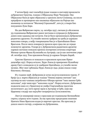 190
 
У истом броју лист посвећује један чланак и светлијој прошлости
дубровачког Српства, чланак о Објављењу Перу Чингрији. Ово
Објављење било је прво објављење у српском листу Словинцу, па после
прерађено и проширено као књижица објављено на Ријеци као
књижица са потписом "Миливој Страхињић", што је у ствари био
псеудоним Лука Зоре.
На дан Фабрисове смрти, 14. октобра 1937, свечано је обележена
33-годишњица Фабрисовог раног нестанка и сутрадан је Дубровник
донео опис одавања ове почасти. Све је било организовало Дубровачко
радничко друштво. Уз учешће многих грађана на гробу је одржано
неколико говора, а међу говорницима био је и Цавтаћанин Нико
Враголов. После овога поворка је прошла кроз град све до зграде
поменутог друштва. Ускоро је у Дубровачком радничком друштву
одржан састанак поводом преноса посмртних остатака секретара
Матице српске Франа Кулишића из Аустрије, где је као заточеник умро
18. октобра 1915. Том приликом беседу је одржао Хенрих Барић.
Српство Цавтата се показало и приликом прославе Првог
децембра 1937. Поред осталог, Ђуро Лонза је припремио Нушићеву
драму Свет а изводили су је одабрани Цавтаћани, уз учешће месне
музике. Због овог србовања Ђуро Лонза је 1941. једва спасао главу
бекством у Београд.
И у години 1938. Дубровник је остао на југословенском терену. У
броју од 2. марта објављен је чланак "Онима којима сметамо" као
одговор на низ чланака загребачког Обзора против "тако званих Срба
католика", које чини круг "неколико људи". Поред осталог, Дубровник
подвлачи како се у Хрватској не увиђа Старчевићева трагична
нелогичност: да у исто време мрзи и Аустрију и Србе, који ову
Царевину гледају као најљућег непријатеља Југословенства.
Лист је опширније писао о прослави 30-годишњице Богишићеве
смрти у априлу исте године. За ову прославу председник општине
Цавтата Нико Враголов издао је нарочит проглас. На прославу је
дошло много гостију, а највише из Дубровника.
 