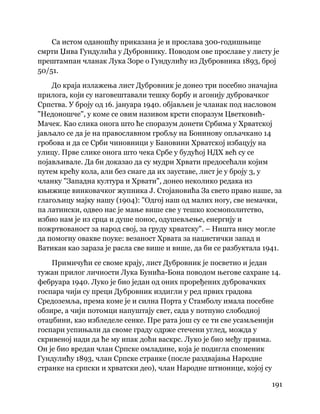 191
 
Са истом оданошћу приказана је и прослава 300-годишњице
смрти Џива Гундулића у Дубровнику. Поводом ове прославе у листу је
прештампан чланак Лука Зоре о Гундулићу из Дубровника 1893, број
50/51.
До краја излажења лист Дубровник је донео три посебно значајна
прилога, који су наговештавали тешку борбу и агонију дубровачког
Српства. У броју од 16. јануара 1940. објављен је чланак под насловом
"Недоношче", у коме се овим називом крсти споразум Цветковић-
Мачек. Као слика онога што ће споразум донети Србима у Хрватској
јављало се да је на православном гробљу на Бонинову опљачкано 14
гробова и да се Срби чиновници у Бановини Хрватској избацују на
улицу. Прве слике онога што чека Србе у будућој НДХ већ су се
појављивале. Да би доказао да су мудри Хрвати предосећали којим
путем крећу кола, али без снаге да их зауставе, лист је у броју 3, у
чланку "Западна култура и Хрвати", донео неколико редака из
књижице винковачког жупника Ј. Стојановића За свето право наше, за
глагољицу мајку нашу (1904): "Одгој наш од малих ногу, све немачки,
па латински, одвео нас је мање више све у тешко космополитство,
избио нам је из срца и душе понос, одушевљење, енергију и
пожртвованост за народ свој, за груду хрватску". – Ништа нису могле
да помогну овакве поуке: везаност Хрвата за нацистички запад и
Ватикан као зараза је расла све више и више, да би се разбуктала 1941.
Примичући се своме крају, лист Дубровник је посветио и један
тужан прилог личности Лука Бунића-Бона поводом његове сахране 14.
фебруара 1940. Луко је био један од оних проређених дубровачких
госпара чији су преци Дубровник издигли у ред првих градова
Средоземља, према коме је и силна Порта у Стамболу имала посебне
обзире, а чији потомци напуштају свет, сада у потпуно слободној
отаџбини, као избледеле сенке. Пре рата још су се ти све усамљенији
госпари успињали да своме граду одрже стечени углед, можда у
скривеној нади да ће му ипак доћи васкрс. Луко је био међу првима.
Он је био вредан члан Српске омладине, која је подигла споменик
Гундулићу 1893, члан Српске странке (после раздвајања Народне
странке на српски и хрватски део), члан Народне штионице, којој су
 