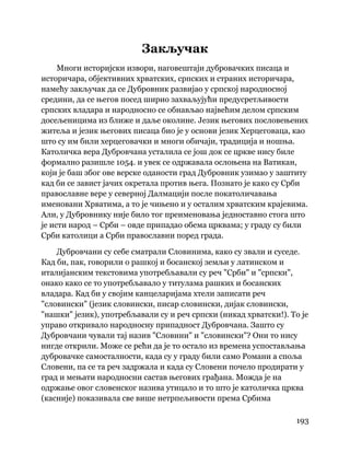 193
 
Закључак
Многи историјски извори, наговештаји дубровачких писаца и
историчара, објективних хрватских, српских и страних историчара,
намећу закључак да се Дубровник развијао у српској народносној
средини, да се његов посед ширио захваљујући предусретљивости
српских владара и народносно се обнављао највећим делом српским
досељеницима из ближе и даље околине. Језик његових пословењених
житеља и језик његових писаца био је у основи језик Херцеговаца, као
што су им били херцеговачки и многи обичаји, традиција и ношња.
Католичка вера Дубровчана усталила се још док се цркве нису биле
формално разишле 1054. и увек се одржавала ослоњена на Ватикан,
који је баш због ове верске оданости град Дубровник узимао у заштиту
кад би се завист јачих окретала против њега. Познато је како су Срби
православне вере у северној Далмацији после покатоличавања
именовани Хрватима, а то је чињено и у осталим хрватским крајевима.
Али, у Дубровнику није било тог преименовања једноставно стога што
је исти народ – Срби – овде припадао обема црквама; у граду су били
Срби католици а Срби православни поред града.
Дубровчани су себе сматрали Словинима, како су звали и суседе.
Кад би, пак, говорили о рашкој и босанској земљи у латинском и
италијанским текстовима употребљавали су реч "Срби" и "српски",
онако како се то употребљавало у титулама рашких и босанских
владара. Кад би у својим канцеларијама хтели записати реч
"словински" (језик словински, писар словински, дијак словински,
"нашки" језик), употребљавали су и реч српски (никад хрватски!). То је
управо откривало народносну припадност Дубровчана. Зашто су
Дубровчани чували тај назив "Словини" и "словински"? Они то нису
нигде открили. Може се рећи да је то остало из времена успостављања
дубровачке самосталности, када су у граду били само Романи а споља
Словени, па се та реч задржала и када су Словени почело продирати у
град и мењати народносни састав његових грађана. Можда је на
одржање овог словенског назива утицало и то што је католичка црква
(касније) показивала све више нетрпељивости према Србима
 
