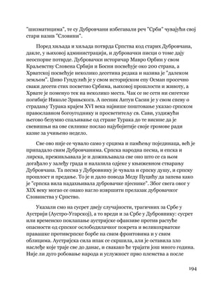 194
 
"шизматицима", те су Дубровчани избегавали реч "Срби" чувајући свој
стари назив "Словини".
Поред хиљада и хиљада потврда Српства код старих Дубровчана,
дакле, у њиховој администрацији, и дубровачки писци о томе дају
неоспорне потврде. Дубровачки историчар Мавро Орбин у свом
Краљевству Словена Србији и Босни посвећује око 200 страна, а
Хрватској посвећује неколико десетина редака и назива је "далеком
земљом". Џиво Гундулић је у свом историјском епу Осман просечно
сваки десети стих посветио Србима, њиховој прошлости и животу, а
Хрвате је поменуо тек на неколико места. Чак се не сети ни сигетске
погибије Николе Зрињскога. А песник Антун Сасин је у свом спеву о
страдању Турака крајем XVI века највише поштовање указао српском
православном богоугоднику и просветитељу св. Сави, уздижући
његово безумно спаљивање од стране Турака до те висине да је
свевишњи на ове силнике послао најубојитије своје громове ради
казне за учињено недело.
Све ово није се чувало само у срцима и памћењу појединаца, већ је
припадало свим Дубровчанима. Српска народна песма, и епска и
лирска, преживљавала је и доживљавала све оно што се са њом
догађало у залеђу града и налазила одјеке у књижевном стварању
Дубровчана. Та песма у Дубровнику је чувала и српску душу, и српску
прошлост и предање. То је и дало повода Меду Пуцићу да запева како
је "српска вила надахњивала дубровачке пјеснике". Због свега овог у
XIX веку могао се онако нагло извршити прелазак дубровачког
Словинства у Српство.
Указали смо на сусрет двеју случајности, трагичних за Србе у
Аустрији (Аустро-Угарској), а то вреди и за Србе у Дубровнику: сусрет
или временско поклапање аустријске офанзиве против растуће
опасности од српског ослободилачког покрета и великохрватске
правашке противсрпске борбе на свим фронтовима и у свим
облицима. Аустријска сила ипак се скршила, али је оставила зло
наслеђе које траје све до данас, и свакако ће трајати још много година.
Није ли дуго робовање народа и услужност прво племства а после
 