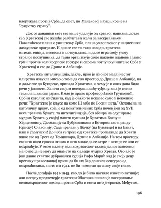 196
 
наоружава против Срба, да опет, по Мачековој науци, крене на
"супротну страну".
Док се данашњи свет све више удаљује од крвавог нацизма, дотле
се у Хрватској све жешће разбуктава жеља за васкрсавањем
Павелићевог плана о уништењу Срба, плана уклопљеног у нацистичке
дахауовске програме. И док се све то тако изводи, хрватска
интелигенција, несвесна и поткупљива, и даље игра своју улогу
страног послушника: да тајно организује своје паклене планове а јавно
грми против великосрпске тортуре и спрема потпуно уништење Срба у
Хрватској и све до Дрине и Албаније.
Хрватска интелигенција, дакле, прво је из оног магличастог
илирства извукла мисао о томе да сав простор до Дрине и Албаније, па
и даље све до Бугарске, припада Хрватима, о чему је и ових дана било
речи у јавности. Занета својом послушношћу туђину, она је слепо
теглила швапски јарам. Имао је право професор Јаков Групковић,
Србин католик из Сплита, кад је овако то исказао само у неколико
речи: "Хрватство је кљусе на коме Швабо по Босни шета." Ослоњена на
католичку цркву, која је од покатоличених Срба почев још од XVII
века правила Хрвате, та интелигенција, без обзира на одупирање
мудрих Хрвата, у својој машти пунила је Хрватима Босну и
Херцеговину, Далмацију са Дубровником и Котором као и рацку
(српску) Славонију. Сада прелази у Бачку (на Буњевце) и на Банат,
наш и румунски! До неба се тресе од хрватске пропаганде да Хрвати
живе све од Трста од Темишвара, Дрине и Албаније. На том простору
све што носи српски отисак и што може да се затре – затире се или се
похрваћује. У овом налету великохрватског таласа једног занесеног
мачоносца не могу да опамете на хиљаде мудрих Хрвата. Ово зло је
још давно схватио дубровачки судија Рафо Марић кад је своју децу
крстио у православној цркви да би их бар донекле осигурао од
похрваћивања, а што им 1941. не би помогло да спасу своје главе.
После догађаја 1941-1945. као да је било настало извесно затишје;
али негде у предвечерје хрватског Маспока почело је васкрсавање
великохрватског похода против Срба и свега што је српско. Међутим,
 