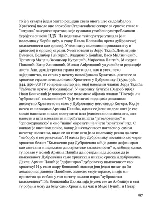 197
 
то је у ствари један оштар рецидив свега онога што се догађало у
Хрватској после оне злокобне Старчевићеве секире за српске главе и
"штрика" за српске вратове, које су онако усхићено употребљавали
херојски синови НДХ. На подизање температуре утицала је и
полемика у Борби 1967. о ставу Павла Поповића према дубровачкој
књижевности као српској. Учесници у полемици припадали су и
хрватској и српској страни. Учествовали су Јорјо Тадић, Димитрије
Вученов, Велибор Глигорић, Владимир Кошћак, Васо Милинчевић,
Трпимир Мацан, Звонимир Кулунџић, Мирослав Пантић, Миодраг
Поповић, Вице Заниновић, Милан Анђелковић уз учешће и редакције
листа. Али, док је српска страна истицала, као и увек, неко
заједништво, па се чак у нечему повлађивало Хрватима, дотле се са
хрватске стране истицало само Хрватство у Дубровнику. [159а, 336,
344, 350-358] У то време настао је и онај наведени чланак Јорја Тадића
"Сабласти круже Југославијом". У часопису Култура (Загреб 1969)
Иван Бошковић је поводом ове полемике објавио чланак "Постоји ли
'дубровачка' књижевност"? Ту је многим подацима доказивао
апсолутно Хрватство не само у Дубровнику него све до Котора. Кад је
почео са наводима Армина Павића, одмах се јасно видело шта је све
могао написати и како поступити: шта једноставно измислити, шта
навести а шта изоставити и прећутати, шта "југословенско" и
"српскохрватско" и оно "наше" окренути на чисто "хрватско" итд. С
каквом је висином почео, какву је искључивост нагласио у самом
почетку излагања, види се по томе што је за полемику рекао да личи
"на борбу с ветрењачама". И одмах је у Дубровнику поставио као чврст
хрватски белег: "Књижевни рад Дубровчана већ је давно дефиниран
као саставни и недељиви дио хрватске књижевности" и, дабоме, одмах
ту позвао у помоћ Армина Павића да потврди и да докаже да је
књижевност Дубровчана само хрватска а никако српска и дубровачка.
Дакле, Армин Павић је "дефинирао" дубровачку књижевност као
хрватску! И у свом жару Бошковић наводи још један цитат да би
доказао исправност Павићеве, односно своје тврдње, а није ни
приметио да се баш у том цитату налази израз "дубровачка
књижевност"! За Бошковића Далмација је увек све до Албаније и сви
ту рођени могу да буду само Хрвати, па чак и Медо Пуцић, и Петар
 