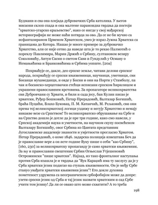 198
 
Будмани и сва она плејада дубровачких Срба католика. У његов
мисаони склоп спада и она малтене параноидна тврдња да постоји
"хрватско-угарско краљевство", иако се нигде у свој мађарској
историографији не може наћи потврда за ово. Да се не би мучио са
исфантазираном Црвеном Хрватском, увео је израз Јужна Хрватска са
границама до Котора. Нашао је многе примере за дубровачко
Хрватство, али се није сетио да наведе шта је то рекао Палмотић о
пореклу Павлимира, Марин Држић о Србину, султановом везиру
Соколовићу, Антун Сасин о светом Сави и Гундулић у Осману о
Немањићима и Бранковићима и Србима уопште. [20а]
Похрваћује се, дакле, део српске земље, читави делови српског
народа, похрваћују се српски књижевници, научници, уметници, сви
Босанци мухамеданци, и овде у Босни и они на Порти у Стамболу, па
чак и босанско-херцеговачки стећци исписани српском ћирилицом и
украшени православним крстовима. За пропагаторе великохрватства
сви Дубровчани су Хрвати, и били и сада јесу, бан Кулин писао је
хрватски, Руђер Бошковић, Петар Прерадовић, Валтазар Богишић,
браћа Пуцићи, Влахо Буковац, П. М. Катанчић, М. Рељковић, сви они
према тој великохрватској логици уздижу и негују Хрватство и немају
никакве везе са Српством! То великохрватско обрушавање на Србе и
на Српство дошло је дотле да је пре три године, како смо навели, у
Српској академији наука и уметности, на научном скупу посвећеном
Валтазару Богишићу, овог Србина из Цавтата представник
Југославенске академије знаности и умјетности прогласио Хрватом.
Петар Прерадовић, о коме 1846. задарска полиција извештава Беч да
је православне вере а он исте године Вуку пише о себи "као Србину",
[160, 230] за великохрватску пропаганду је само хрватски књижевник.
За њу и православни свештеник Србин Огњеслав Утјешеновић
Острожински "пише хрватски". Најзад, из тако фронталног наступања
против Срба изашла је и тврдња да "Вук Караџић има ту заслугу да је у
Срба хрватски језик подигао на ступањ књижевности. Он је међу Србе
стануо увађати хрватски књижевни језик"! Ето докле духовна
пометеност удружена са неограниченом србофобијом може да допре:
узети српски језик од Срба и тај језик назвати хрватским и сад Србе
учити том језику! Да ли се овако што може схватити? А то треба
 