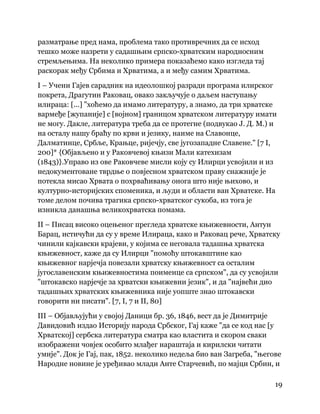 19
 
разматрање пред нама, проблема тако противречних да се исход
тешко може назрети у садашњим српско-хрватским народносним
стремљењима. На неколико примера показаћемо како изгледа тај
раскорак међу Србима и Хрватима, а и међу самим Хрватима.
I – Учени Гајев сарадник на идеолошкој разради програма илирског
покрета, Драгутин Раковац, овако закључује о даљем наступању
илираца: [...] "хоћемо да имамо литературу, а знамо, да три хрватске
вармеђе [жупаније] с [војном] границом хрватском литературу имати
не могу. Дакле, литература треба да се протегне (подвукао Ј. Д. М.) и
на осталу нашу браћу по крви и језику, наиме на Славонце,
Далматинце, Србље, Крањце, ријечју, све југозападне Славене." [7 I,
200]* {Објављено и у Раковчевој књизи Мали катехизам
(1843)}.Управо из ове Раковчеве мисли коју су Илирци усвојили и из
недокументоване тврдње о повјесном хрватском праву снажније је
потекла мисао Хрвата о похрваћивању онога што није њихово, и
културно-историјских споменика, и људи и области ван Хрватске. На
томе делом почива трагика српско-хрватског сукоба, из тога је
изникла данашња великохрватска помама.
II – Писац високо оцењеног прегледа хрватске књижевности, Антун
Барац, истичући да су у време Илираца, како и Раковац рече, Хрватску
чинили кајкавски крајеви, у којима се неговала тадашња хрватска
књижевност, каже да су Илирци "помоћу штокавштине као
књижевног нарјечја повезали хрватску књижевност са осталим
југославенским књижевностима поименце са српском", да су усвојили
"штокавско нарјечје за хрватски књижевни језик", и да "највећи дио
тадашњих хрватских књижевника није уопште знао штокавски
говорити ни писати". [7, I, 7 и II, 80]
III – Објављујући у својој Даници бр. 36, 1846, вест да је Димитрије
Давидовић издао Историју народа Србског, Гај каже "да се код нас [у
Хрватској] сербска литература сматра као властита и скором сваки
изображени човјек особито млађег нараштаја и кирилски читати
умије". Док је Гај, пак, 1852. неколико недеља био ван Загреба, "његове
Народне новине је уређивао млади Анте Старчевић, по мајци Србин, и
 