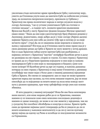 200
 
увеличава стадо католичке цркве превођењем Срба у католичку веру,
уместо да Степинца упути како да заштити Србе од побеснелих усташа;
1945, на познатом свесрпском конгресу, признали су Србима у
Хрватској сва права политичког народа и оштро осудили недела у
логору Јасеновац, "где су усташе уништавале Србе на стотине и
стотине хиљада"... а године 1971. познати хрватски књижевник
Вјекослав Калеб у листу Хрватски тједник (издање Матице хрватске)
овако пише: "Знам да они који удесетостручују број убијених рецимо у
Јасеновцу, једноставно, знају добро да је у томе логору убијено далеко
највише Хрвата али они хоће да уновче туђу крв и потежу је за своје
нечисте сврхе". [75а] Да ли се оваквима може веровати и живети са
њима у заједници? Изгледа да је Степинац заиста имао право кад је у
свом дневнику рекао да Срби и Хрвати не могу живети у истој држави.
Ево и сада Хрватски сабор кличе против Срба као разбојника, а
највиша личност у Хрватској "научно" потврђује Калебове речи и даље
их развејава на све стране, упорно и гласно. Са свих страна у Хрватској
се тражи да се у борачким правима изједначе и они који су камама
масакрирали Србе и они који су масакрирани и бацани у јаме или
гасне коморе! И Калебове речи од пре 20 година, и њихова данашња
потврда са свих страна у Хрватској и онај запис Степинчев у дневнику
ослобађају нас сваке наде у боље дане у оваквој данашњој заједници
Срба и Хрвата. Не смемо се заваравати: ако се овде не може кривити
хрватски народ као целина, од тога нема никакве користи, јер он ипак
омогућује да га појединци за нешто више од пола века поведу шест
пута у разним правцима, при чему србофобија остаје увек као основа
збивања.
И шта урадити у оваквој ситуацији? Нека би ово била неизмерна
наша жалост, али ипак морамо рећи да се са Хрватима, оваквим
каквим су се показали само ових неколико последњих деценија и
каквим се данас показују, не може и не сме живети у заједници, чак ни
у суседству без посебног обезбеђења и изнутра и споља. Хрвати треба
сами да проживе најмање десет генерација да би се увидело да ли се
нешто изменило у њиховом менталитету и да ли су могли пупчану
врпцу најзад да одсеку од Рима и ослободе се послушничке везаности
са Германима.
 