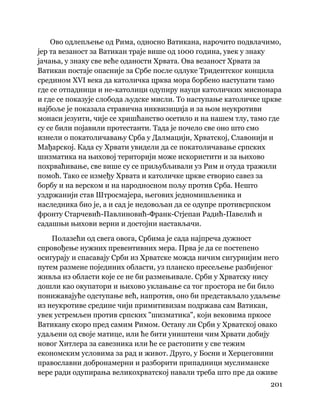 201
 
Ово одлепљење од Рима, односно Ватикана, нарочито подвлачимо,
јер та везаност за Ватикан траје више од 1000 година, увек у знаку
јачања, у знаку све веће оданости Хрвата. Ова везаност Хрвата за
Ватикан постаје опасније за Србе после одлуке Тридентског концила
средином XVI века да католичка црква мора борбено наступати тамо
где се отпадници и не-католици одупиру науци католичких мисионара
и где се показује слобода људске мисли. То наступање католичке цркве
најбоље је показала стравична инквизиција и за њом неукротиви
монаси језуити, чије се хришћанство осетило и на нашем тлу, тамо где
су се били појавили протестанти. Тада је почело све оно што смо
изнели о покатоличавању Срба у Далмацији, Хрватској, Славонији и
Мађарској. Када су Хрвати увидели да се покатоличавање српских
шизматика на њиховој територији може искористити и за њихово
похрваћивање, све више су се приљубљивали уз Рим и отуда тражили
помоћ. Тако се између Хрвата и католичке цркве створио савез за
борбу и на верском и на народносном пољу против Срба. Нешто
уздржанији став Штросмајера, његових једномишљеника и
наследника био је, а и сад је недовољан да се одупре противсрпском
фронту Старчевић-Павлиновић-Франк-Стјепан Радић-Павелић и
садашњи њихови верни и достојни настављачи.
Полазећи од свега овога, Србима је сада најпреча дужност
спровођење нужних превентивних мера. Прва је да се постепено
осигурају и спасавају Срби из Хрватске можда ничим сигурнијим него
путем размене појединих области, уз планско пресељење разбијеног
живља из области које се не би размењивале. Срби у Хрватску нису
дошли као окупатори и њихово уклањање са тог простора не би било
понижавајуће одступање већ, напротив, оно би представљало удаљење
из неукротиве средине чији примитивизам подржава сам Ватикан,
увек устремљен против српских "шизматика", који вековима пркосе
Ватикану скоро пред самим Римом. Остану ли Срби у Хрватској овако
удаљени од своје матице, или ће бити уништени чим Хрвати добију
новог Хитлера за савезника или ће се растопити у све тежим
економским условима за рад и живот. Друго, у Босни и Херцеговини
православни добронамерни и разборити припадници муслиманске
вере ради одупирања великохрватској навали треба што пре да оживе
 