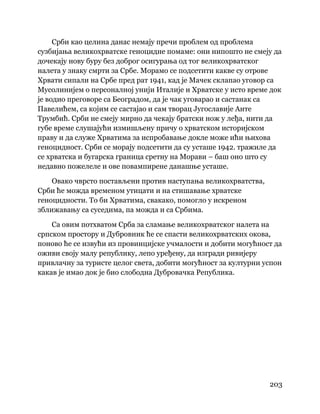 203
 
Срби као целина данас немају пречи проблем од проблема
сузбијања великохрватске геноцидне помаме: они нипошто не смеју да
дочекају нову буру без доброг осигурања од тог великохрватског
налета у знаку смрти за Србе. Морамо се подсетити какве су отрове
Хрвати сипали на Србе пред рат 1941, кад је Мачек склапао уговор са
Мусолинијем о персоналној унији Италије и Хрватске у исто време док
је водио преговоре са Београдом, да је чак уговарао и састанак са
Павелићем, са којим се састајао и сам творац Југославије Анте
Трумбић. Срби не смеју мирно да чекају братски нож у леђа, нити да
губе време слушајући измишљену причу о хрватском историјском
праву и да служе Хрватима за испробавање докле може ићи њихова
геноцидност. Срби се морају подсетити да су усташе 1942. тражиле да
се хрватска и бугарска граница сретну на Морави – баш оно што су
недавно пожелеле и ове повампирене данашње усташе.
Овако чврсто постављени против наступања великохрватства,
Срби ће можда временом утицати и на стишавање хрватске
геноцидности. То би Хрватима, свакако, помогло у искреном
зближавању са суседима, па можда и са Србима.
Са овим потхватом Срба за сламање великохрватског налета на
српском простору и Дубровник ће се спасти великохрватских окова,
поново ће се извући из провинцијске учмалости и добити могућност да
оживи своју малу републику, лепо уређену, да изгради ривијеру
привлачну за туристе целог света, добити могућност за културни успон
какав је имао док је био слободна Дубровачка Република.
 
