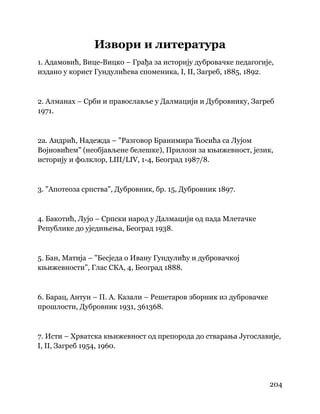 204
 
Извори и литература
1. Адамовић, Вице-Вицко – Грађа за историју дубровачке педагогије,
издано у корист Гундулићева споменика, I, II, Загреб, 1885, 1892.
2. Алманах – Срби и православље у Далмацији и Дубровнику, Загреб
1971.
2а. Андрић, Надежда – "Разговор Бранимира Ћосића са Лујом
Војновићем" (необјављене белешке), Прилози за књижевност, језик,
историју и фолклор, LIII/LIV, 1-4, Београд 1987/8.
3. "Апотеоза српства", Дубровник, бр. 15, Дубровник 1897.
4. Бакотић, Лујо – Српски народ у Далмацији од пада Млетачке
Републике до уједињења, Београд 1938.
5. Бан, Матија – "Бесједа о Ивану Гундулићу и дубровачкој
књижевности", Глас СКА, 4, Београд 1888.
6. Барац, Антун – П. А. Казали – Решетаров зборник из дубровачке
прошлости, Дубровник 1931, 361368.
7. Исти – Хрватска књижевност од препорода до стварања Југославије,
I, II, Загреб 1954, 1960.
 