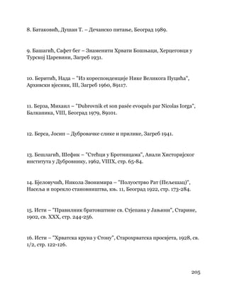 205
 
8. Батаковић, Душан Т. – Дечанско питање, Београд 1989.
9. Башагић, Сафет бег – Знаменити Хрвати Бошњаци, Херцеговци у
Турској Царевини, Загреб 1931.
10. Беритић, Нада – "Из кореспонденције Нике Великога Пуцића",
Архивски вјесник, III, Загреб 1960, 89117.
11. Берза, Михаил – "Dubrovnik et son pasée evoqués par Nicolas Iorga",
Балканика, VIII, Београд 1979, 89101.
12. Берса, Јосип – Дубровачке слике и прилике, Загреб 1941.
13. Бешлагић, Шефик – "Стећци у Бротницама", Анали Хисторијског
института у Дубровнику, 1962, VIIIX, стр. 65-84.
14. Бјеловучић, Никола Звонимира – "Полуострво Рат (Пељешац)",
Насеља и порекло становништва, књ. 11, Београд 1922, стр. 173-284.
15. Исти – "Правилник братовштине св. Стјепана у Јањини", Старине,
1902, св. XXX, стр. 244-256.
16. Исти – "Хрватска круна у Стону", Старохрватска просвјета, 1928, св.
1/2, стр. 122-126.
 
