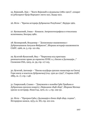 207
 
25. Војновић, Лујо – "Косто Војновић и сједињење (1861-1901)", сепарат
из јубиларног броја Народног листа 1911, Задар 1912.
26. Исти – "Кратка историја Дубровачке Републике", Њујорк 1962.
27. Вукмановић, Јован – Конавли. Антропогеографска и етнолошка
испитивања, Београд 1980.
28. Вукмировић, Владимир – "Дописивање књижевника с
Дубровчанином Антуном Фабрисом", Зборник историје књижевности
САНУ, 1966, св. 5, стр. 121-169.
29. Вулетић-Вукасовић, Вид – "Ћирилица код присташа
римокатоличке цркве до свршетка XVIII. в. у Босни и Далмацији..."
Споменик СКА, 1903, св. 39, стр. 117-125.
30. Вучетић, Антоније – "Писма калуђера српских манастира на Светој
Гори кнезу и властели Дубровачкој (год. 1520 до 1792)", Старине ЈАЗУ,
1885, св. 17, стр. 1-48.
31. Гавриловић, Славко – "Документи о помоћи Срба Тршћана и
Дубровчана српском покрету у Војводини 1848-1849", Зборник Матице
српске за историју, Нови Сад, 1970, св. 1, стр. 129-131.
32. Исти – "Програм Срба у Далмацији и Боки 1848-1849. године",
Историјски записи, 1973, св. XX, стр. 201-212.
 