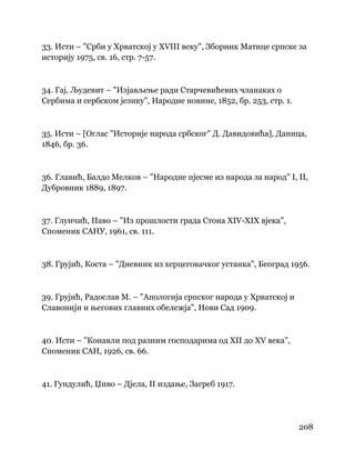208
 
33. Исти – "Срби у Хрватској у XVIII веку", Зборник Матице српске за
историју 1975, св. 16, стр. 7-57.
34. Гај, Људевит – "Изјављење ради Старчевићевих чланаках о
Сербима и сербском језику", Народне новине, 1852, бр. 253, стр. 1.
35. Исти – [Оглас "Историје народа србског" Д. Давидовића], Даница,
1846, бр. 36.
36. Главић, Балдо Мелков – "Народне пјесме из народа за народ" I, II,
Дубровник 1889, 1897.
37. Глунчић, Паво – "Из прошлости града Стона XIV-XIX вјека",
Споменик САНУ, 1961, св. 111.
38. Грујић, Коста – "Дневник из херцеговачког устанка", Београд 1956.
39. Грујић, Радослав М. – "Апологија српског народа у Хрватској и
Славонији и његових главних обележја", Нови Сад 1909.
40. Исти – "Конавли под разним господарима од XII до XV века",
Споменик САН, 1926, св. 66.
41. Гундулић, Џиво – Дјела, II издање, Загреб 1917.
 