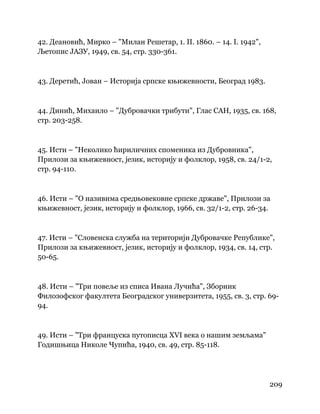 209
 
42. Деановић, Мирко – "Милан Решетар, 1. II. 1860. – 14. I. 1942",
Љетопис ЈАЗУ, 1949, св. 54, стр. 330-361.
43. Деретић, Јован – Историја српске књижевности, Београд 1983.
44. Динић, Михаило – "Дубровачки трибути", Глас САН, 1935, св. 168,
стр. 203-258.
45. Исти – "Неколико ћириличних споменика из Дубровника",
Прилози за књижевност, језик, историју и фолклор, 1958, св. 24/1-2,
стр. 94-110.
46. Исти – "О називима средњовековне српске државе", Прилози за
књижевност, језик, историју и фолклор, 1966, св. 32/1-2, стр. 26-34.
47. Исти – "Словенска служба на територији Дубровачке Републике",
Прилози за књижевност, језик, историју и фолклор, 1934, св. 14, стр.
50-65.
48. Исти – "Три повеље из списа Ивана Лучића", Зборник
Филозофског факултета Београдског универзитета, 1955, св. 3, стр. 69-
94.
49. Исти – "Три француска путописца XVI века о нашим земљама"
Годишњица Николе Чупића, 1940, св. 49, стр. 85-118.
 
