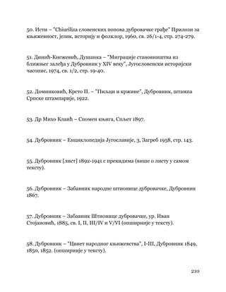 210
 
50. Исти – "Chiuriliza словенских попова дубровачке грађе" Прилози за
књижевност, језик, историју и фолклор, 1960, св. 26/1-4, стр. 274-279.
51. Динић-Кнежевић, Душанка – "Миграције становништва из
ближњег залеђа у Дубровник у XIV веку", Југословенски историјски
часопис, 1974, св. 1/2, стр. 19-40.
52. Доминковић, Крсто П. – "Пиљци и кржине", Дубровник, штампа
Српске штампарије, 1922.
53. Др Михо Клаић – Спомен књига, Спљет 1897.
54. Дубровник – Енциклопедија Југославије, 3, Загреб 1958, стр. 143.
55. Дубровник [лист] 1892-1941 с прекидима (више о листу у самом
тексту).
56. Дубровник – Забавник народне штионице дубровачке, Дубровник
1867.
57. Дубровник – Забавник Штионице дубровачке, ур. Иван
Стојановић, 1885, св. I, II, III/IV и V/VI (опширније у тексту).
58. Дубровник – "Цвиет народног књижевства", I-III, Дубровник 1849,
1850, 1852. (опширније у тексту).
 
