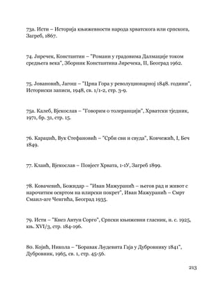 213
 
73а. Исти – Историја књижевности народа хрватскога или српскога,
Загреб, 1867.
74. Јиречек, Константин – "Романи у градовима Далмације током
средњега века", Зборник Константина Јиречека, II, Београд 1962.
75. Јовановић, Јагош – "Црна Гора у револуционарној 1848. години",
Историски записи, 1948, св. 1/1-2, стр. 3-9.
75а. Калеб, Вјекослав – "Говорим о толеранцији", Хрватски тједник,
1971, бр. 31, стр. 15.
76. Караџић, Вук Стефановић – "Срби сви и свуда", Ковчежић, I, Беч
1849.
77. Клаић, Вјекослав – Повјест Хрвата, 1-1У, Загреб 1899.
78. Ковачевић, Божидар – "Иван Мажуранић – његов рад и живот с
нарочитим освртом на илирски покрет", Иван Мажуранић – Смрт
Смаил-аге Ченгића, Београд 1935.
79. Исти – "Кнез Антун Сорго", Српски књижевни гласник, н. с. 1925,
књ. ХVI/3, стр. 184-196.
80. Којић, Никола – "Боравак Људевита Гаја у Дубровнику 1841",
Дубровник, 1965, св. 1, стр. 45-56.
 