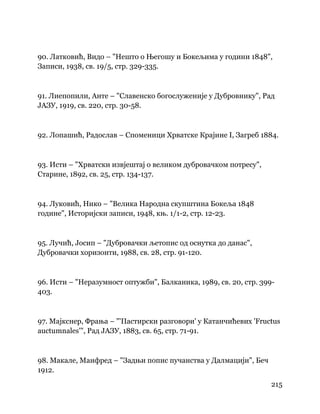 215
 
90. Латковић, Видо – "Нешто о Његошу и Бокељима у години 1848",
Записи, 1938, св. 19/5, стр. 329-335.
91. Лиепопили, Анте – "Славенско богослуженије у Дубровнику", Рад
ЈАЗУ, 1919, св. 220, стр. 30-58.
92. Лопашић, Радослав – Споменици Хрватске Крајине I, Загреб 1884.
93. Исти – "Хрватски извјештај о великом дубровачком потресу",
Старине, 1892, св. 25, стр. 134-137.
94. Луковић, Нико – "Велика Народна скупштина Бокеља 1848
године", Историјски записи, 1948, књ. 1/1-2, стр. 12-23.
95. Лучић, Јосип – "Дубровачки љетопис од оснутка до данас",
Дубровачки хоризонти, 1988, св. 28, стр. 91-120.
96. Исти – "Неразумност оптужби", Балканика, 1989, св. 20, стр. 399-
403.
97. Мајкснер, Фрања – "'Пастирски разговори' у Катанчићевих 'Fructus
auctumnales'", Рад ЈАЗУ, 1883, св. 65, стр. 71-91.
98. Макале, Манфред – "Задњи попис пучанства у Далмацији", Беч
1912.
 