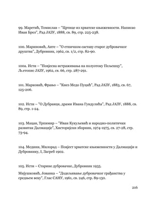 216
 
99. Маретић, Томислав – "Цртице из хрватске књижевности. Написао
Иван Броз", Рад ЈАЗУ, 1888, св. 89, стр. 225-238.
100. Мариновић, Анте – "О етничком саставу старог дубровачког
друштва", Дубровник, 1962, св. 1/2, стр. 82-90.
100а. Исти – "Повјесна истраживања на полуотоку Пељешцу",
Љ.етопис ЈАЗУ, 1962, св. 66, стр. 287-291.
101. Марковић, Фрањо – "Кнез Медо Пуцић", Рад ЈАЗУ, 1883, св. 67,
125-206.
102. Исти – "О Дубравци, драми Ивана Гундулића", Рад ЈАЗУ, 1888, св.
89, стр. 1-24.
103. Мацан, Трпимир – "Иван Кукуљевић и народно-политички
развитак Далмације", Хисторијски зборник, 1974-1975, св. 27-28, стр.
73-94.
104. Медини, Милорад – Повјест хрватске књижевности у Далмацији и
Дубровнику, I, Загреб 1902.
105. Исти – Старине дубровачке, Дубровник 1935.
Мијушковић, Јованка – "Додељивање дубровачког грађанства у
средњем веку", Глас САНУ, 1961, св. 246, стр. 89-130.
 