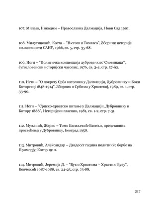 217
 
107. Милаш, Никодим – Православна Далмација, Нови Сад 1901.
108. Милутиновић, Коста – "Његош и Томазео", Зборник историје
књижевности САНУ, 1966, св. 5, стр. 35-68.
109. Исти – "Политичка концепција дубровачких 'Словинаца'",
Југословенски историјски часопис, 1976, св. 3-4, стр. 57-92.
110. Исти – "О покрету Срба католика у Далмацији, Дубровнику и Боки
Которској 1848-1914", Зборник о Србима у Хрватској, 1989, св. 1, стр.
33-90.
111. Исти – "Српско-хрватско питање у Далмацији, Дубровнику и
Котору 1888", Историјски гласник, 1981, св. 1-2, стр. 7-31.
112. Муљачић, Жарко – Томо Басиљевић-Басељи, представник
просвећења у Дубровнику, Београд 1958.
113. Митровић, Александар – Двадесет година политичке борбе на
Приморју, Котор 1910.
114. Митровић, Јеремија Д. – "Вук о Хрватима – Хрвати о Вуку",
Ковчежић 1987-1988, св. 24-25, стр. 75-88.
 