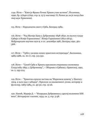 218
 
114а. Исти – "Како је Фрањо Рачки Хрвате учио истини", Политика,
1990, бр. 27640-27641, стр. 9, 15 (у наставку: О, Рачки да ли је залуд био
твој наук Хрватима).
115. Исти – Народносна свест у Срба, Београд 1989.
116. Исти – "Рад Матије Бана у Дубровнику 1848-1850, по налогу владе
Србије и Илије Гарашанина". Илија Гарашанин (1812-1874),
Међународни научни скуп 9. и 10. децембра 1987, Београд 1991, 361-
368.
117. Исти – "Срби у делима неких хрватских историчара", Балканика,
1985-1986, св. 16-17, стр. 315-331.
118. Исти – "Сукоб Срба и Хрвата приликом откривања споменика
Гундулићу 1893. у Дубровнику", – Зборник о Србима у Хрватској, 1991,
св. 2, 195-224.
119. Исти – "Хрватско-српска застава на 'Марковом камену' у Цавтату
1904. и њен пад у заборав", Прилози за књижевност, језик, историју и
фолклор, 1983-1984, св. 49-50, стр. 19-26.
120. Накић, Марија Д. – "Изградња Дубровника у другој половини XIII
века", Историјски гласник, 1954, св. 3, стр. 3-38.
 