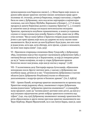 21
 
грчкославинско или ћирилско писмо [...]. Мени барем није пошло за
руком наћи иједне хрватске листине писане латиницом прије друге
половице 16. стољетја, дочим је ћирилица, покрај глагољице, у пораби
била не само у Дубровнику, него код истих најстаријих и најчистијих
племенах, као што бијаху Шубићи, Карињани и Кукари [...]. У 16 виеку
продрла је дапаче ћирилица далеко у садашњу Хрватску" [...]. А пошто
је запамтио како је некада изгледала интелектуална омладина
Хрватске, притиснута погубном германштином, и пошто је годинама
слушао и гледао копање јаза између Хрвата и Срба, овако нас је 1884.
учио истини: "Вук је нама Србом и Хрватом створио један књижевни
језик и дао први правац који ваља да ударимо на пољу скупне наше
књижевности. Вук је желео да нам будућност буде једна, као што нам
је један језик, иста крв, исти обичаји, исте пјесме, а једно и земљиште,
на коме наш народ живи". [132, 523]
VI - Приликом откривања споменика Џиву Гундулићу у Дубровнику
1893, споменика који је био подигнут заузимањем дубровачких Срба, у
свечаној беседи поменута је и Херцеговина, за коју је говорник рекао
да му је "наша колијевка, из које су стари Дубровчани црпили
богатство милог нам језика, који нам је постао у народу". [118]
VII - У колективном делу Хисторија народа Југославије, објављеном
непосредно после Другог светског рата, у одељку о Дубровнику као
посебном граду, речено је и ово: "Становништво Дубровника и његове
области [целе Дубровачке Републике] стално се обнављало
досељеницима с подручја српске и босанске државе". [70, I, 638/9]
VIII – Армин Павић, историчар хрватске књижевности из времена кад
Хрватство осваја јадранску обалу, књижевност старих Дубровчана
назива једноставно "дубровачка хрватска књижевност", и умањујући
њену вредност, каже да "њезина јакост достиже само дотле, да нам је у
њој сачувано свједочанство дичне побједе хрватскога елемента над
туђим". [142, 104-150] Дубровачку књижевност називају хрватском без
речи образложења и други писци прегледа хрватске књижевности као
Ђуро Керблер, Марин Франичевић, па и сам Антун Барац, иако је, како
 