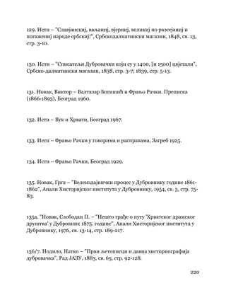 220
 
129. Исти – "Славјанскиј, ваљаниј, вјерниј, великиј но разсејаниј и
погажениј народе србскиј!", Србскодалматински магазин, 1848, св. 13,
стр. 3-10.
130. Исти – "Списатељи Дубровачки који су у 1400, [и 1500] цвјетали",
Србско-далматински магазин, 1838, стр. 3-7; 1839, стр. 5-13.
131. Новак, Виктор – Валтазар Богишић и Фрањо Рачки. Преписка
(1866-1893), Београд 1960.
132. Исти – Вук и Хрвати, Београд 1967.
133. Исти – Фрањо Рачки у говорима и расправама, Загреб 1925.
134. Исти – Фрањо Рачки, Београд 1929.
135. Новак, Грга – "Велеиздајнички процес у Дубровнику године 1861-
1862", Анали Хисторијског института у Дубровнику, 1954, св. 3, стр. 75-
83.
135а. "Новак, Слободан П. – "Нешто грађе о путу 'Хрватског драмског
друштва' у Дубровник 1875. године", Анали Хисторијског института у
Дубровнику, 1976, св. 13-14, стр. 189-217.
136/7. Нодило, Натко – "Први љетописци и давна хисториографија
дубровачка", Рад ЈАЗУ, 1883, св. 65, стр. 92-128.
 