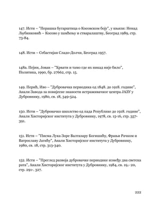 222
 
147. Исти – "Перашка бугарштица о Косовском боју", у књизи: Ненад
Љубинковић – Косово у памћењу и стваралаштву, Београд 1989, стр.
73-84.
148. Исти – Себастијан Сладо-Долчи, Београд 1957.
148а. Пејин, Јован – "Хрвати и тамо где их никад није било",
Политика, 1990, бр. 27662, стр. 15.
149. Перић, Иво – "Дубровачка периодика од 1848. до 1918. године",
Анали Завода за повијесне знаности истраживачког центра ЈАЗУ у
Дубровнику, 1980, св. 18, 349-524.
150. Исти – "Дубровачко школство од пада Републике до 1918. године",
Анали Хисторијског института у Дубровнику, 1978, св. 15-16, стр. 357-
391.
151. Исти – "Писма Лука Зоре Валтазару Богишићу, Фрањи Рачком и
Ватрославу Јагићу", Анали Хисторијског института у Дубровнику,
1980, св. 18, стр. 313-340.
152. Исти – "Преглед развоја дубровачке периодике између два светска
рата", Анали Хисторијског института у Дубровнику, 1984, св. 19,- 20,
стр. 291-. 327.
 