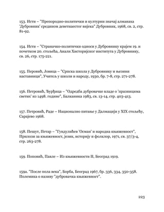 223
 
153. Исти – "Препородно-политички и културни значај алманаха
'Дубровник' средином деветнаестог вијека" Дубровник, 1968, св. 2, стр.
81-92.
154. Исти – "Страначко-политички односи у Дубровнику крајем 19. и
почетком 20. стољећа, Анали Хисторијског института у Дубровнику,
св. 26, стр. 175-221.
155. Перовић, Јовица – "Српска школа у Дубровнику и њезини
наставници", Учитељ у школи и народу, 1930, бр. 7-8, стр. 271-278.
156. Петровић, Ђурђица – "Одредба дубровачке владе о 'празницима
светих' из 1498. године", Балканика 1983, св. 13-14, стр. 403-413.
157. Петровић, Раде – Национално питање у Далмацији у XIX стољећу,
Сарајево 1968.
158. Пешут, Петар – "Гундулићев 'Осман' и народна књижевност",
Прилози за књижевност, језик, историју и фолклор, 1971, св. 37/3-4,
стр. 263-278.
159. Поповић, Павле – Из књижевности II, Београд 1919.
159а. "После пола века", Борба, Београд 1967, бр. 336, 334, 350-358.
Полемика о називу "дубровачка књижевност".
 