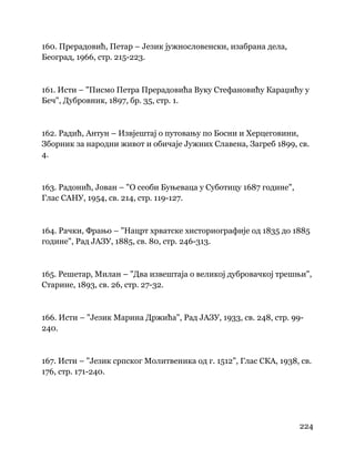 224
 
160. Прерадовић, Петар – Језик јужнословенски, изабрана дела,
Београд, 1966, стр. 215-223.
161. Исти – "Писмо Петра Прерадовића Вуку Стефановићу Караџићу у
Беч", Дубровник, 1897, бр. 35, стр. 1.
162. Радић, Антун – Извјештај о путовању по Босни и Херцеговини,
Зборник за народни живот и обичаје Јужних Славена, Загреб 1899, св.
4.
163. Радонић, Јован – "О сеоби Буњеваца у Суботицу 1687 године",
Глас САНУ, 1954, св. 214, стр. 119-127.
164. Рачки, Фрањо – "Нацрт хрватске хисториографије од 1835 до 1885
године", Рад ЈАЗУ, 1885, св. 80, стр. 246-313.
165. Решетар, Милан – "Два извештаја о великој дубровачкој трешњи",
Старине, 1893, св. 26, стр. 27-32.
166. Исти – "Језик Марина Држића", Рад ЈАЗУ, 1933, св. 248, стр. 99-
240.
167. Исти – "Језик српског Молитвеника од г. 1512", Глас СКА, 1938, св.
176, стр. 171-240.
 