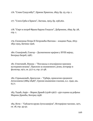 226
 
176. "Слава Гундулићу!", Црвена Хрватска, 1893, бр. 25, стр. 1.
177. "Слога Срба и Хрвата", Застава, 1903, бр. 258,262.
178. "Смрт и погреб Франа баруна Гондоле", Дубровник, 1899, бр. 28,
стр. 1.
179. Споменица Петра II Петровића-Његоша – владике Рада, 1813-
1851-1925, Цетиње 1926.
180. Станојевић, Глигор – Далматинске крајине у XVIII вијеку,
Београд-Загреб, 1987.
181. Стипчевић, Никша – "Поглавља о италијанско-српским
културним везама", Прилози за књижевност, језик, историју и
фолклор, 1971, св. 37/1-2, стр. 27-38.
182. Страњаковић, Драгослав – "Србија, привлачно средиште
Југословена (1884-1848)", Српски књижевни гласник, н.с. 1940, књ.
61/7.
183. Тадић, Јорјо – Марин Држић (1508-1567) - 450 година од рођења
Марина Држића, Београд 1958.
183. Исти – "Сабласти круже Југославијом", Историјски часопис, 1971,
св. 18, стр. 45-52.
 