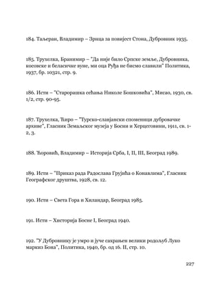 227
 
184. Таљеран, Владимир – Зрнца за повијест Стона, Дубровник 1935.
185. Трухелка, Бранимир – "Да није било Српске земље, Дубровника,
косовске и беласичке вуне, ми оца Руђа не бисмо славили" Политика,
1937, бр. 10321, стр. 9.
186. Исти – "Старорашка сећања Николе Бошковића", Мисао, 1930, св.
1/2, стр. 90-95.
187. Трухелка, Ћиро – "Турско-славјански споменици дубровачке
архиве", Гласник Земаљског музеја у Босни и Херцеговини, 1911, св. 1-
2, 3.
188. Ћоровић, Владимир – Историја Срба, I, II, III, Београд 1989.
189. Исти – "Приказ рада Радослава Грујића о Конавлима", Гласник
Географског друштва, 1928, св. 12.
190. Исти – Света Гора и Хиландар, Београд 1985.
191. Исти – Хисторија Босне I, Београд 1940.
192. "У Дубровнику је умро и јуче сахрањен велики родољуб Луко
маркиз Бона", Политика, 1940, бр. од 16. II, стр. 10.
 
