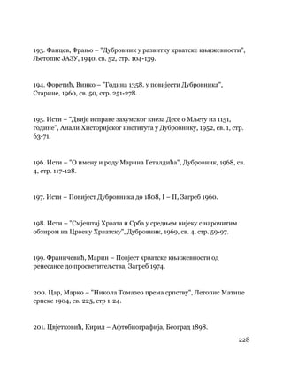 228
 
193. Фанцев, Фрањо – "Дубровник у развитку хрватске књижевности",
Љетопис ЈАЗУ, 1940, св. 52, стр. 104-139.
194. Форетић, Винко – "Година 1358. у повијести Дубровника",
Старине, 1960, св. 50, стр. 251-278.
195. Исти – "Двије исправе захумског кнеза Десе о Мљету из 1151,
године", Анали Хисторијског института у Дубровнику, 1952, св. 1, стр.
63-71.
196. Исти – "О имену и роду Марина Геталдића", Дубровник, 1968, св.
4, стр. 117-128.
197. Исти – Повијест Дубровника до 1808, I – II, Загреб 1960.
198. Исти – "Смјештај Хрвата и Срба у средњем вијеку с нарочитим
обзиром на Црвену Хрватску", Дубровник, 1969, св. 4, стр. 59-97.
199. Франичевић, Марин – Повјест хрватске књижевности од
ренесансе до просветитељства, Загреб 1974.
200. Цар, Марко – "Никола Томазео према српству", Летопис Матице
српске 1904, св. 225, стр 1-24.
201. Цвјетковић, Кирил – Афтобиографија, Београд 1898.
 