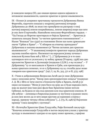 22
 
је наведено напред (II), дао онакав приказ односа кајкавске и
штокавске књижевности, односно хрватске и српске књижевности.
IX - Познат је допринос проучавању прошлости Дубровника Винка
Форетића, нарочито показан у исцрпној двотомној историји
Дубровника до 1808, па ипак смо принуђени на расправу о оној
његовој широкој лепези похрваћивања, лепези широкој скоро као што
је она Анте Старчевића. Навешћемо неколико Форетићевих тврдњи. –
"Од Гвозда до Неретве простирала се бијела Хрватска". – Хрватска је
захватала западну Босну "са чистим хрватским становништвом". –
Назив "Бошњак" (из 1332) за становнике Босне као њене држављане
значи "Србин и Хрват". – "С обзиром на етничку припадност"
Дубровчана и њихова књижевност је "битни саставни дио хрватске
књижевности". – "У књижевној повијести хрватског народа Дубровник
заузима посебно мјесто. Писменост на народном језику почиње с
повељом Кулина бана већ у XII ст." [...] "Дубровнику је и те како
одговарало што се уклопљен у ту моћну државу [Угарску, 1358] као дио
краљевства Хрватске и Далмације (подвукао Ј.Д.М.), о њу ослања". – У
Дубровнику "су се насељавали и Хрвати и Срби, али преовладао је у
њима хрватски елеменат, те се о Дубровнику од 14. столећа даље може
говорити као хрватском граду". [197, I, 19, 81, 315, 371 и II, 375; 198]
X - Умни и добронамерни Ватрослав Јагић дао је опис Дубровника
само у неколико речи: "Бисер свих српскохрватских земаља" (подвукао
Ј. Д. М.). Што се тиче свести о блискости Срба и Хрвата, Јагић ју је
овако сагледавао: "Мени је увек било на срцу да се буди народна свест,
која на жалост још тако јако фали баш Хрватима (више неголи
Србима), па будила се она под српским или под хрватским именом. И
обе азбуке – латиница и ћирилица једнако су ми близу и једнако миле;
ја сам увек желео да се што шири кругови до најнижих слојева у
народу, привуку читању обема азбукама" [...]. [73, II, 248/9] Најлепши
пример "гласа вапијућег у пустињи".
XI - Истичући Хрватство Џива Гундулића, Рафо Богишић закључује:
"Коначна асимилација Гундулића и његов свеукупни улазак у хрватску
културу и књижевност одиграо се на прагу новог времена, у вријеме
 