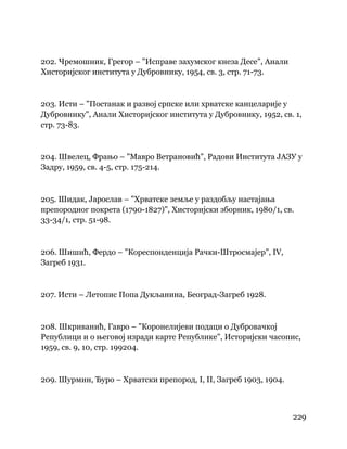 229
 
202. Чремошник, Грегор – "Исправе захумског кнеза Десе", Анали
Хисторијског института у Дубровнику, 1954, св. 3, стр. 71-73.
203. Исти – "Постанак и развој српске или хрватске канцеларије у
Дубровнику", Анали Хисторијског института у Дубровнику, 1952, св. 1,
стр. 73-83.
204. Швелец, Фрањо – "Мавро Ветрановић", Радови Института ЈАЗУ у
Задру, 1959, св. 4-5, стр. 175-214.
205. Шидак, Јарослав – "Хрватске земље у раздобљу настајања
препородног покрета (1790-1827)", Хисторијски зборник, 1980/1, св.
33-34/1, стр. 51-98.
206. Шишић, Фердо – "Кореспонденција Рачки-Штросмајер", IV,
Загреб 1931.
207. Исти – Летопис Попа Дукљанина, Београд-Загреб 1928.
208. Шкриванић, Гавро – "Коронелијеви подаци о Дубровачкој
Републици и о његовој изради карте Републике", Историјски часопис,
1959, св. 9, 10, стр. 199204.
209. Шурмин, Ђуро – Хрватски препород, I, II, Загреб 1903, 1904.
 