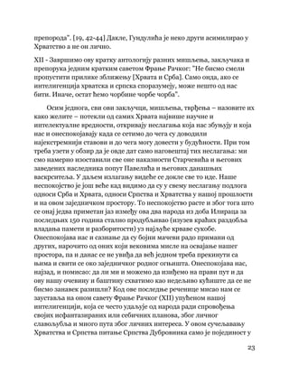 23
 
препорода". [19, 42-44] Дакле, Гундулића је неко други асимилирао у
Хрватство а не он лично.
XII - Завршимо ову кратку антологију разних мишљења, закључака и
препорука једним кратким саветом Фрање Рачког: "Не бисмо смели
пропустити прилике зближењу [Хрвата и Срба]. Само онда, ако се
интелигенција хрватска и српска споразумеју, може нешто од нас
бити. Иначе, остат ћемо чорбине чорбе чорба".
Осим једнога, сви ови закључци, мишљења, тврђења – назовите их
како желите – потекли од самих Хрвата највише научне и
интелектуалне вредности, откривају неслагања која нас збуњују и која
нас и онеспокојавају када се сетимо до чега су доводили
најекстремнији ставови и до чега могу довести у будућности. При том
треба узети у обзир да је овде дат само наговештај тих неслагања: ми
смо намерно изоставили све оне наказности Старчевића и његових
заведених наследника попут Павелића и његових данашњих
васкрситеља. У даљем излагању видеће се докле све то иде. Наше
неспокојство је још веће кад видимо да су у свему неслагању подлога
односи Срба и Хрвата, односи Српства и Хрватства у нашој прошлости
и на овом заједничком простору. То неспокојство расте и због тога што
се онај једва приметан јаз између ова два народа из доба Илираца за
последњих 150 година стално продубљивао (изузев краћих раздобља
владања памети и разборитости) уз најљуће крваве сукобе.
Онеспокојава нас и сазнање да су бојни мачеви радо примани од
других, нарочито од оних који вековима мисле на освајање нашег
простора, па и данас се не увиђа да већ једном треба прекинути са
њима и свити се око заједничког родног огњишта. Онеспокојава нас,
најзад, и помисао: да ли ми и можемо да изиђемо на прави пут и да
ову нашу очевину и баштину схватимо као недељиво кућиште да се не
бисмо занавек разишли? Код ове последње реченице мисао нам се
зауставља на оном савету Фрање Рачког (XII) упућеном нашој
интелигенцији, која се често удаљује од народа ради спровођења
својих исфантазираних или себичних планова, због личног
славољубља и много пута због личних интереса. У овом сучељавању
Хрватства и Српства питање Српства Дубровника само је појединост у
 