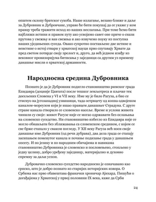 24
 
општем склопу братског сукоба. Наше излагање, везано ближе и даље
за Дубровник и Дубровчане, управо ће бити покушај да се укаже у ком
правцу треба тражити исход из наших неслагања. При томе ћемо бити
најближи истини и правом путу ако усвојимо савет оне приче о снази
прутова у свежњу и ван свежња и ако извучемо поуку из поступка
наших уједињених суседа. Овако супротно постављене две истине и
неистине о истој ствари у хрватској науци прво спутавају Хрвате да
пред светом потврде своју зрелост и, друго, да већ једном изиђу из
вековног провизоријума битисања у заједници са другим уз примену
данашње мисли о хрватској државности.
Народносна средина Дубровника
Познато је да је Дубровник подигло становништво римског града
Епидавра (доцније Цавтата) после тешког земљотреса и пљачке тек
досељених Словена у VI и VII веку. Име му је било Рагуза, а био се
стиснуо на југозападној узвишици, тада острвцету од копна одвојеном
каналом-мореузом који је ишао правцем данашњег Страдуна. С друге
стране канала створило се словенско насеље. Време и услови живота
чинили су своје: живот Рагузе није се могао одржавати без ослањања
на словенско суседство. Ни становништво избегло из Епидавра није се
могло обнављати без зближавања са словенском средином, с којом се
све брже стапало у сваком погледу. У XII веку Рагуза већ носи своје
данашње име Дубровник (од речи дубрава), два дела града се стапају
засипањем поменутог канала и почиње подизање града у данашњем
опсегу. И по језику и по народним обичајима и навикама
становништво Дубровника је словенско и пословењено, стопљено у
једну целину, добро уређену заједницу, материјално и духовно
спремну за даљи успон.
Дубровачко словенско суседство народносно је означавано као
српско, што је добро познато из старијих историјских извора. О
Србима нас прво обавештава франачки хроничар Ајнхард. Пишући о
догађајима у Хрватској у првој половини IX века, каже да Срби
 
